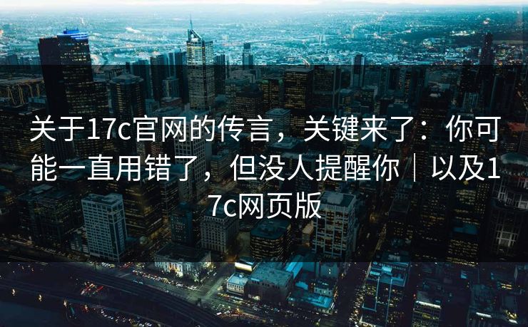 关于17c官网的传言，关键来了：你可能一直用错了，但没人提醒你｜以及17c网页版