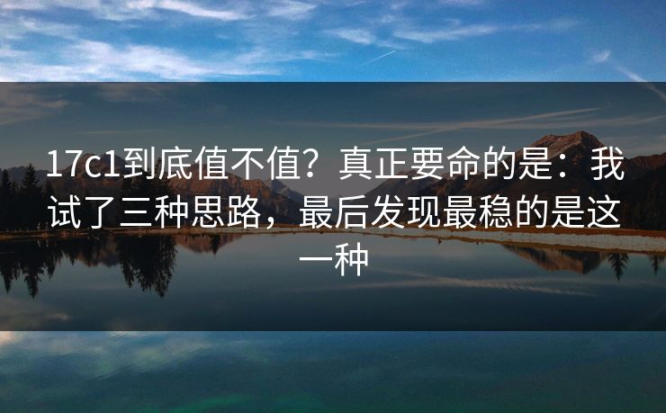 17c1到底值不值？真正要命的是：我试了三种思路，最后发现最稳的是这一种