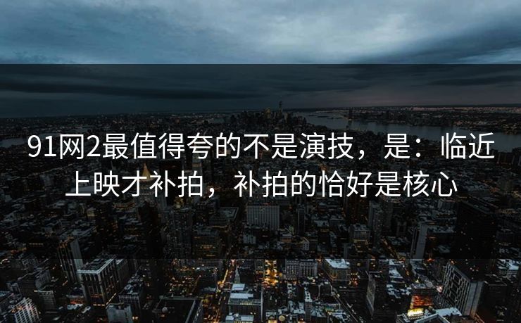91网2最值得夸的不是演技，是：临近上映才补拍，补拍的恰好是核心