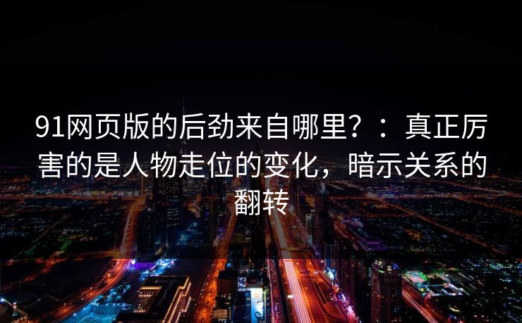 91网页版的后劲来自哪里？：真正厉害的是人物走位的变化，暗示关系的翻转