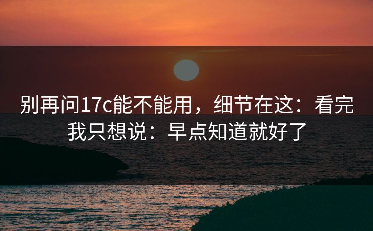 别再问17c能不能用，细节在这：看完我只想说：早点知道就好了