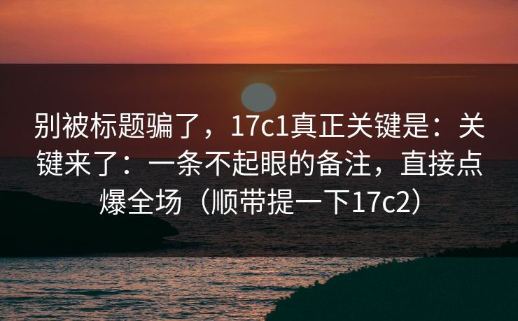 别被标题骗了，17c1真正关键是：关键来了：一条不起眼的备注，直接点爆全场（顺带提一下17c2）