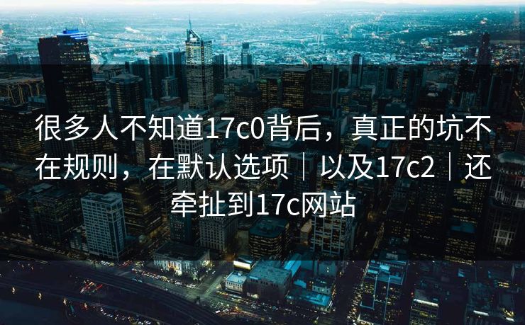 很多人不知道17c0背后，真正的坑不在规则，在默认选项｜以及17c2｜还牵扯到17c网站