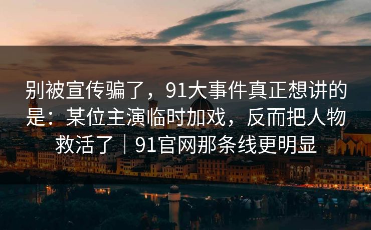 别被宣传骗了，91大事件真正想讲的是：某位主演临时加戏，反而把人物救活了｜91官网那条线更明显