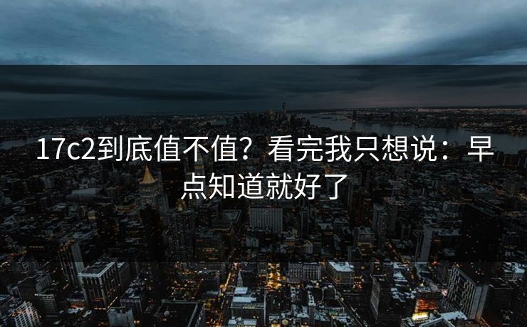 17c2到底值不值？看完我只想说：早点知道就好了
