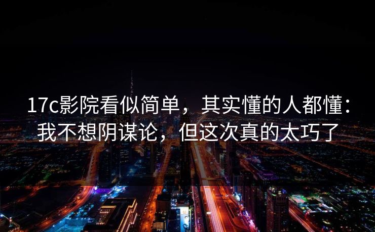17c影院看似简单，其实懂的人都懂：我不想阴谋论，但这次真的太巧了