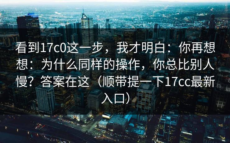 看到17c0这一步，我才明白：你再想想：为什么同样的操作，你总比别人慢？答案在这（顺带提一下17cc最新入口）