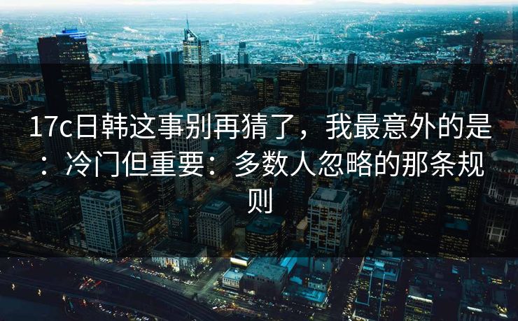 17c日韩这事别再猜了，我最意外的是：冷门但重要：多数人忽略的那条规则