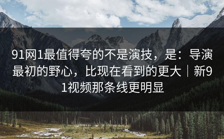 91网1最值得夸的不是演技，是：导演最初的野心，比现在看到的更大｜新91视频那条线更明显