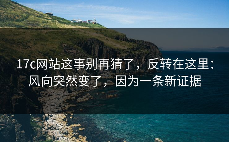 17c网站这事别再猜了，反转在这里：风向突然变了，因为一条新证据
