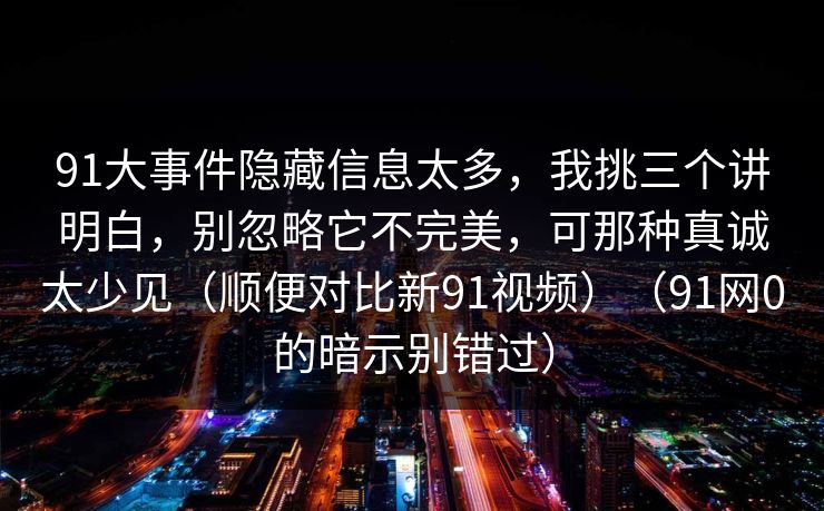 91大事件隐藏信息太多，我挑三个讲明白，别忽略它不完美，可那种真诚太少见（顺便对比新91视频）（91网0的暗示别错过）