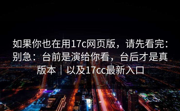如果你也在用17c网页版，请先看完：别急：台前是演给你看，台后才是真版本｜以及17cc最新入口