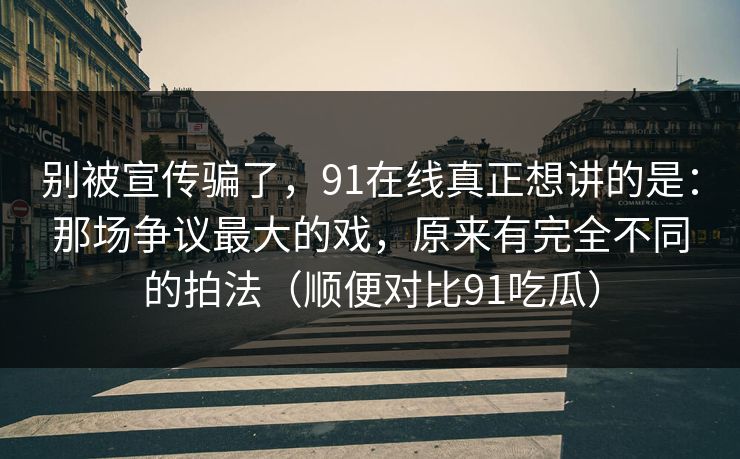 别被宣传骗了，91在线真正想讲的是：那场争议最大的戏，原来有完全不同的拍法（顺便对比91吃瓜）
