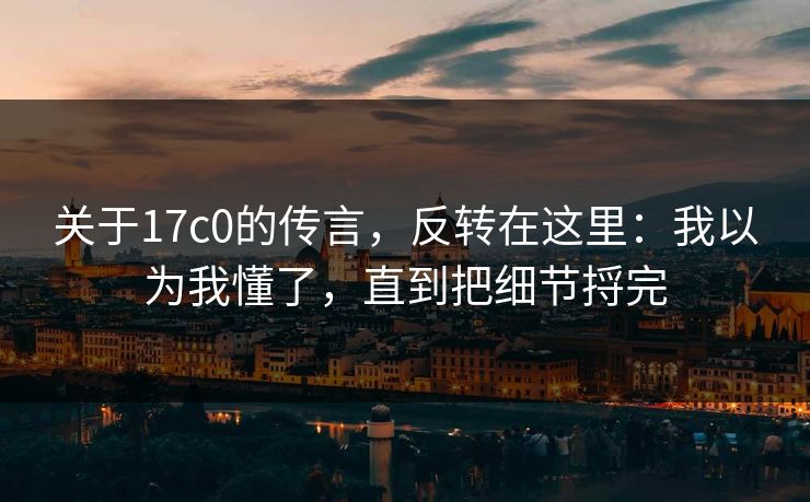 关于17c0的传言，反转在这里：我以为我懂了，直到把细节捋完