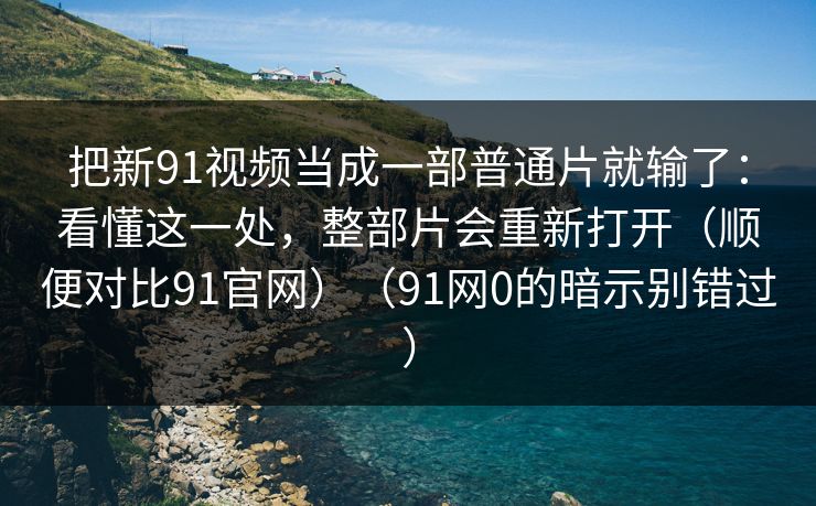 把新91视频当成一部普通片就输了：看懂这一处，整部片会重新打开（顺便对比91官网）（91网0的暗示别错过）