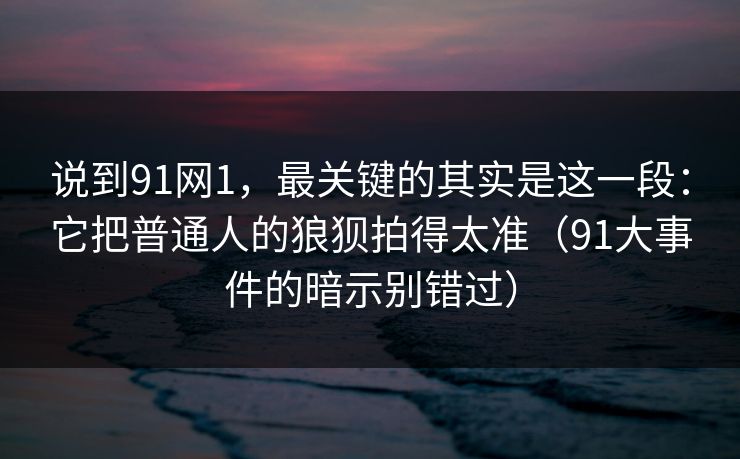 说到91网1，最关键的其实是这一段：它把普通人的狼狈拍得太准（91大事件的暗示别错过）