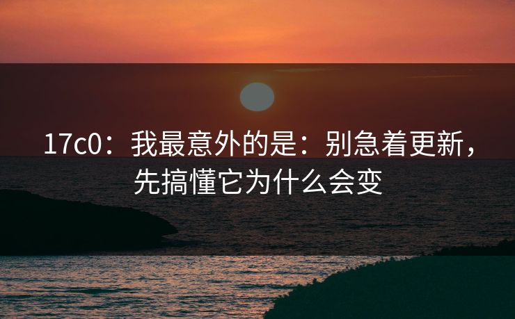 17c0：我最意外的是：别急着更新，先搞懂它为什么会变