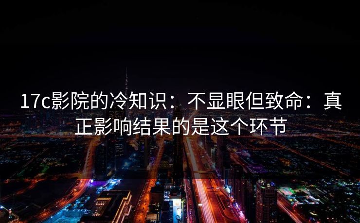 17c影院的冷知识：不显眼但致命：真正影响结果的是这个环节