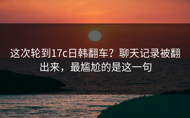 这次轮到17c日韩翻车？聊天记录被翻出来，最尴尬的是这一句
