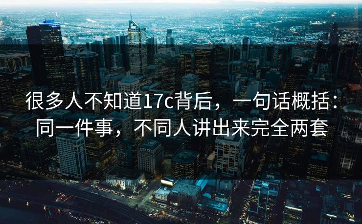 很多人不知道17c背后，一句话概括：同一件事，不同人讲出来完全两套