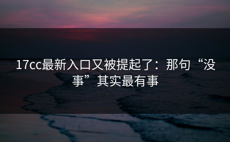 17cc最新入口又被提起了：那句“没事”其实最有事