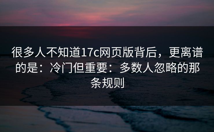 很多人不知道17c网页版背后，更离谱的是：冷门但重要：多数人忽略的那条规则