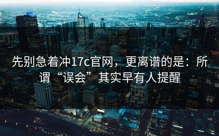 先别急着冲17c官网，更离谱的是：所谓“误会”其实早有人提醒