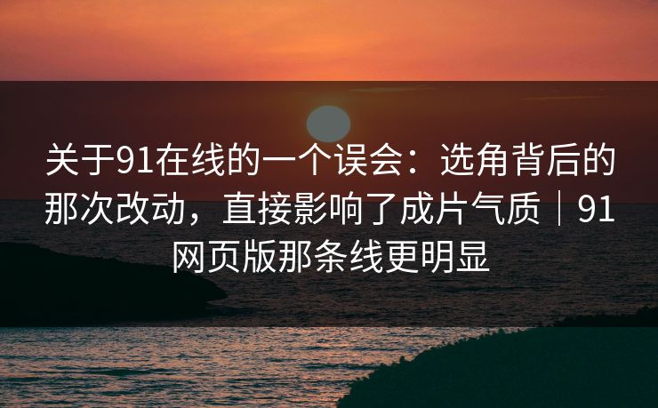 关于91在线的一个误会：选角背后的那次改动，直接影响了成片气质｜91网页版那条线更明显