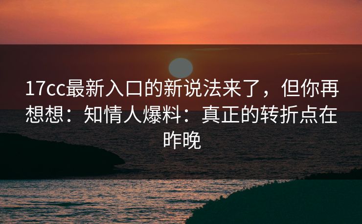17cc最新入口的新说法来了，但你再想想：知情人爆料：真正的转折点在昨晚