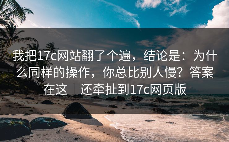我把17c网站翻了个遍,结论是:为什么同样的操作,你总比别人慢?答案在这|还牵扯到17c网页版
