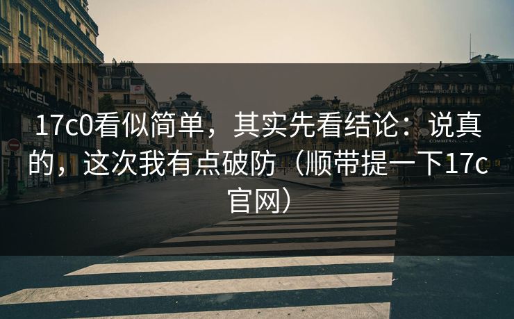 17c0看似简单，其实先看结论：说真的，这次我有点破防（顺带提一下17c官网）