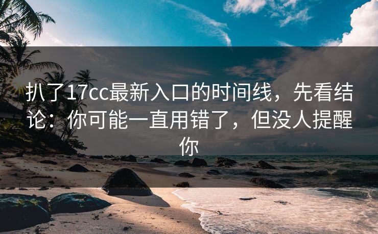 扒了17cc最新入口的时间线，先看结论：你可能一直用错了，但没人提醒你