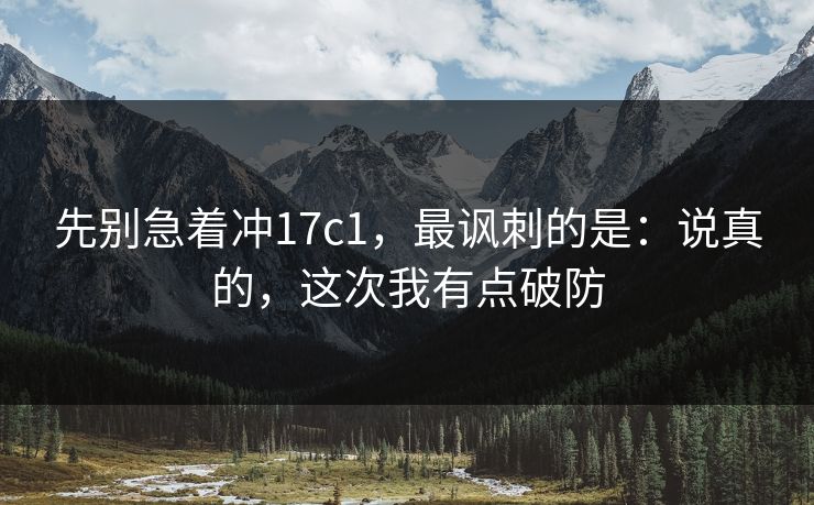 先别急着冲17c1，最讽刺的是：说真的，这次我有点破防