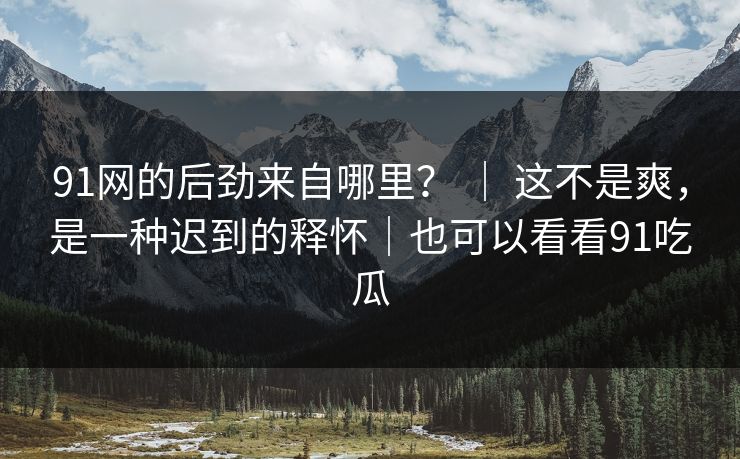 91网的后劲来自哪里？ ｜ 这不是爽，是一种迟到的释怀｜也可以看看91吃瓜
