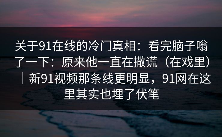 关于91在线的冷门真相：看完脑子嗡了一下：原来他一直在撒谎（在戏里）｜新91视频那条线更明显，91网在这里其实也埋了伏笔