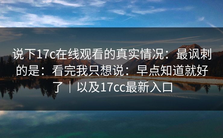 说下17c在线观看的真实情况：最讽刺的是：看完我只想说：早点知道就好了｜以及17cc最新入口