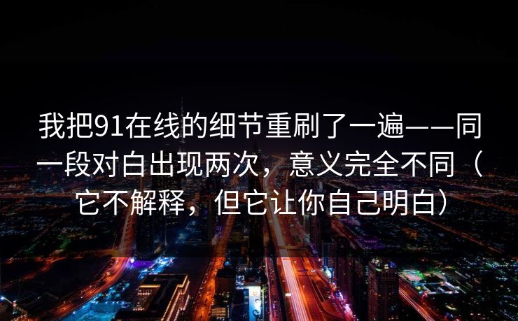 我把91在线的细节重刷了一遍——同一段对白出现两次，意义完全不同（它不解释，但它让你自己明白）