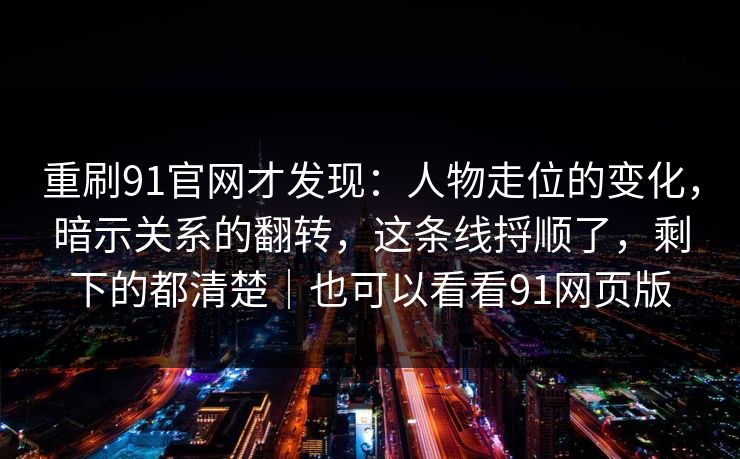 重刷91官网才发现：人物走位的变化，暗示关系的翻转，这条线捋顺了，剩下的都清楚｜也可以看看91网页版