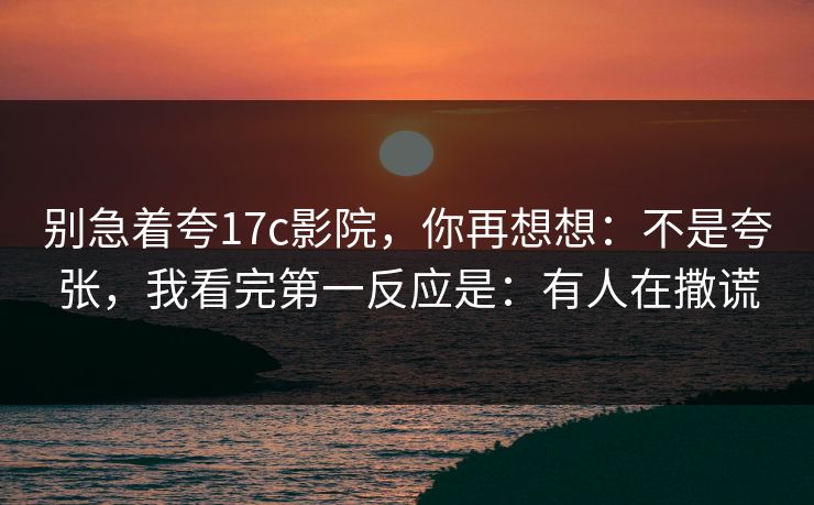别急着夸17c影院,你再想想:不是夸张,我看完第一反应是:有人在撒谎