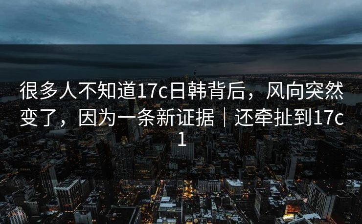 很多人不知道17c日韩背后,风向突然变了,因为一条新证据|还牵扯到17c1