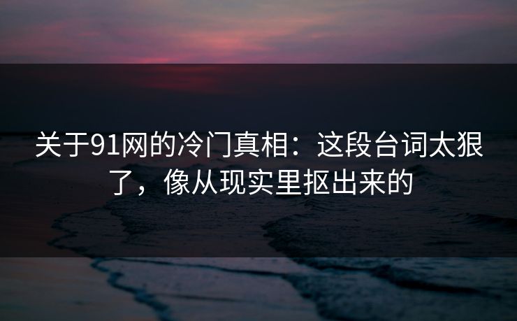 关于91网的冷门真相：这段台词太狠了，像从现实里抠出来的