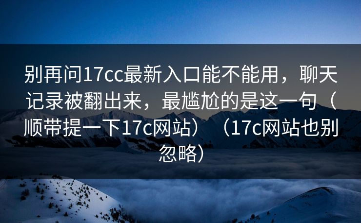 别再问17cc最新入口能不能用，聊天记录被翻出来，最尴尬的是这一句（顺带提一下17c网站）（17c网站也别忽略）
