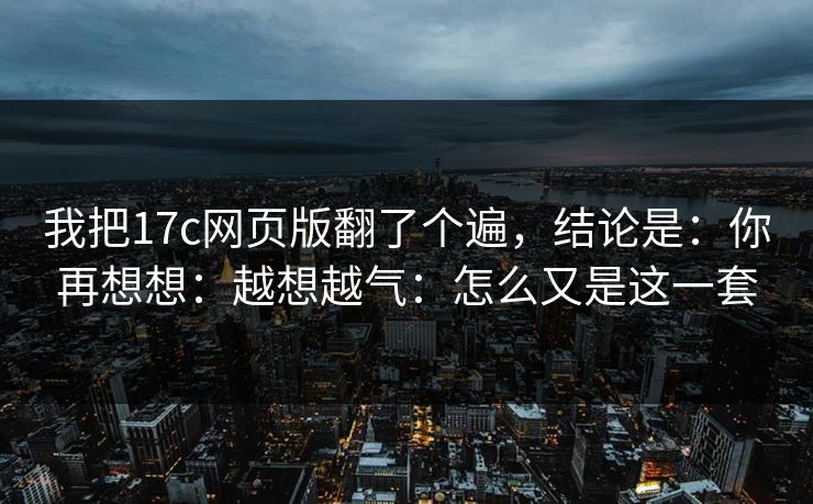我把17c网页版翻了个遍，结论是：你再想想：越想越气：怎么又是这一套