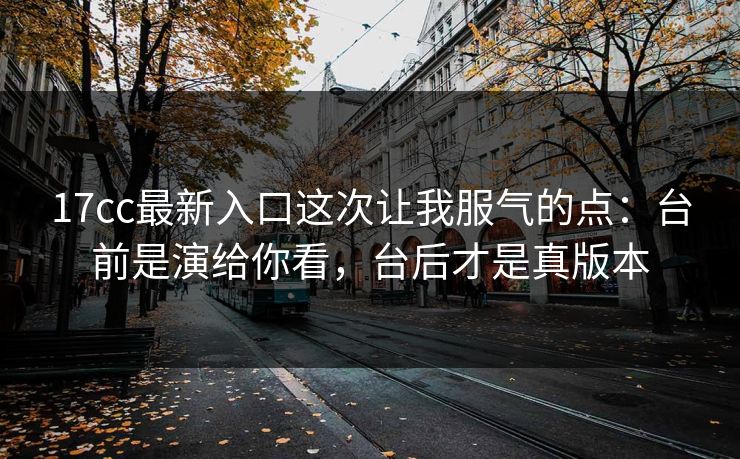 17cc最新入口这次让我服气的点：台前是演给你看，台后才是真版本