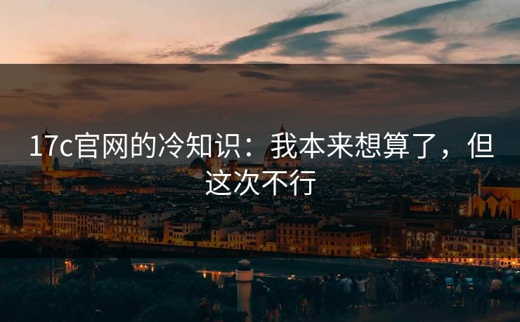 17c官网的冷知识：我本来想算了，但这次不行