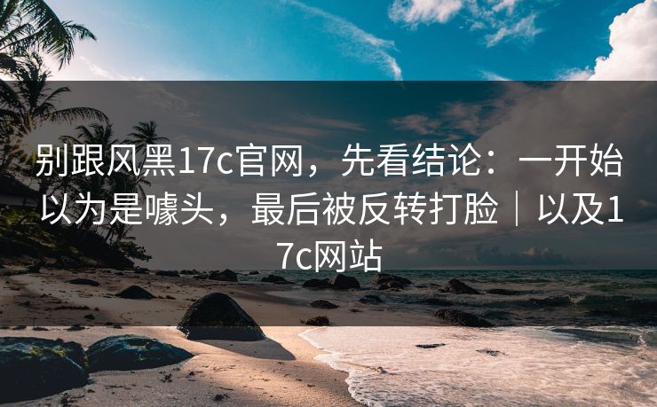 别跟风黑17c官网，先看结论：一开始以为是噱头，最后被反转打脸｜以及17c网站