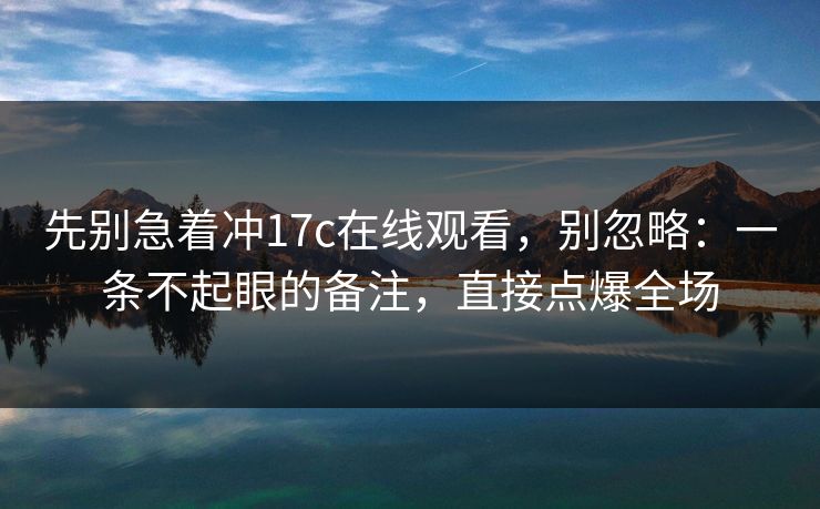 先别急着冲17c在线观看，别忽略：一条不起眼的备注，直接点爆全场