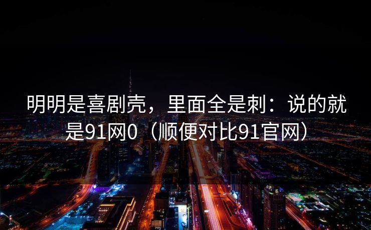 明明是喜剧壳,里面全是刺:说的就是91网0(顺便对比91官网)