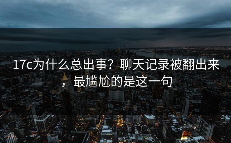 17c为什么总出事？聊天记录被翻出来，最尴尬的是这一句