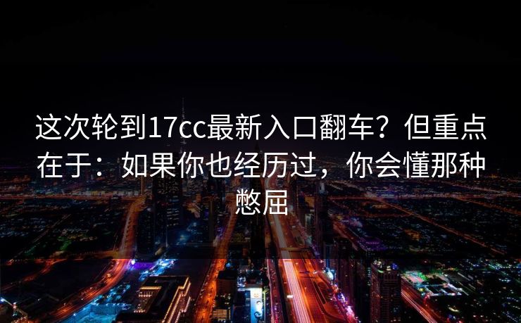 这次轮到17cc最新入口翻车？但重点在于：如果你也经历过，你会懂那种憋屈